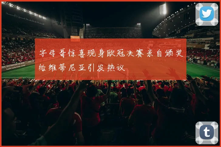 字母哥惊喜现身欧冠决赛亲自颁奖给维蒂尼亚引发热议
