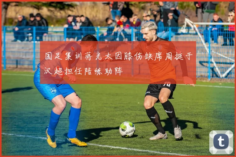 国足集训蒋光太因膝伤缺席周挺于汉超担任陪练助阵