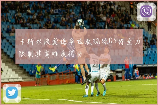 卡斯尔谈爱德华兹表现称G5将全力限制其高难度得分