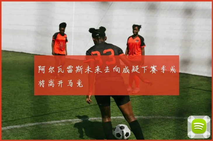 阿尔瓦雷斯未来去向成疑下赛季或将离开马竞