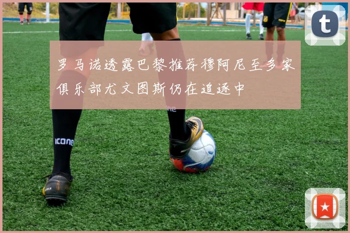 罗马诺透露巴黎推荐穆阿尼至多家俱乐部尤文图斯仍在追逐中