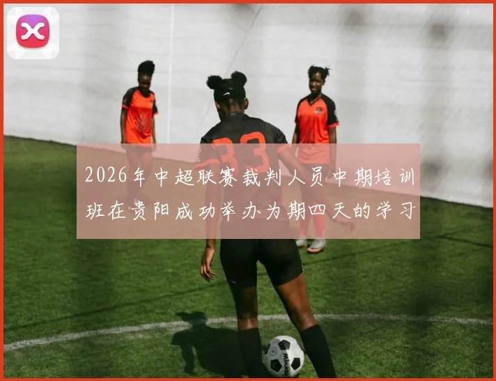 2026年中超联赛裁判人员中期培训班在贵阳成功举办为期四天的学习与交流活动