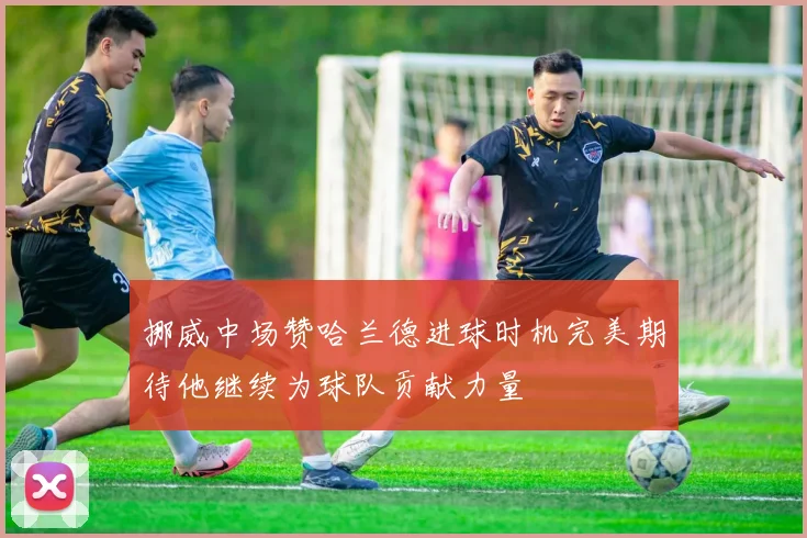 挪威中场赞哈兰德进球时机完美期待他继续为球队贡献力量
