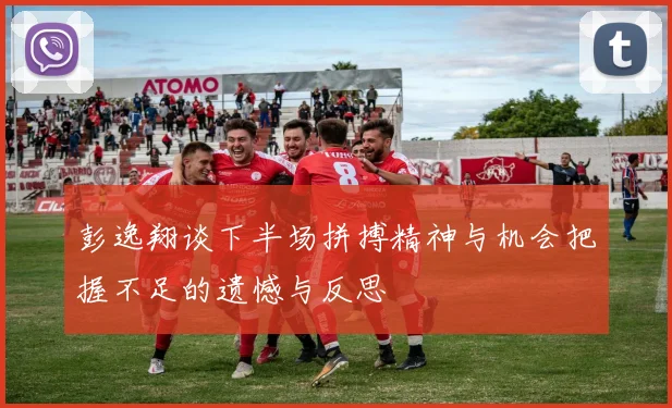 彭逸翔谈下半场拼搏精神与机会把握不足的遗憾与反思