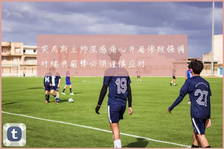 突尼斯主帅深感痛心开局惨败强调对瑞典前锋必须谨慎应对