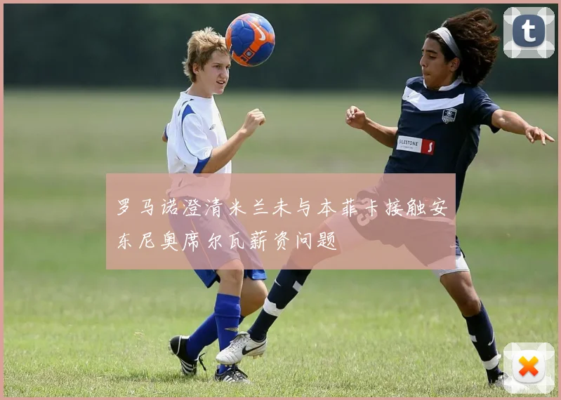 罗马诺澄清米兰未与本菲卡接触安东尼奥席尔瓦薪资问题