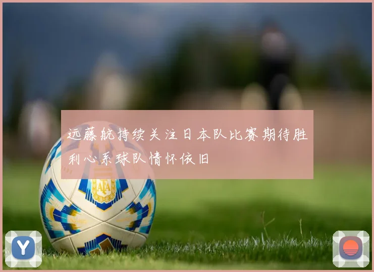远藤航持续关注日本队比赛期待胜利心系球队情怀依旧